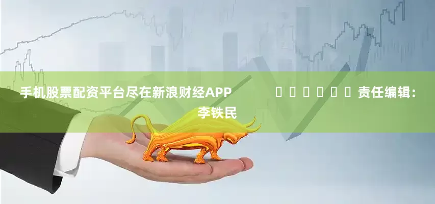 手机股票配资平台尽在新浪财经APP            						责任编辑：李铁民