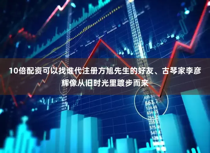 10倍配资可以找谁代注册方旭先生的好友、古琴家李彦辉像从旧时光里踱步而来