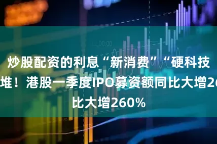 炒股配资的利息“新消费”“硬科技”扎堆！港股一季度IPO募资额同比大增260%