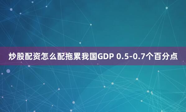 炒股配资怎么配拖累我国GDP 0.5-0.7个百分点