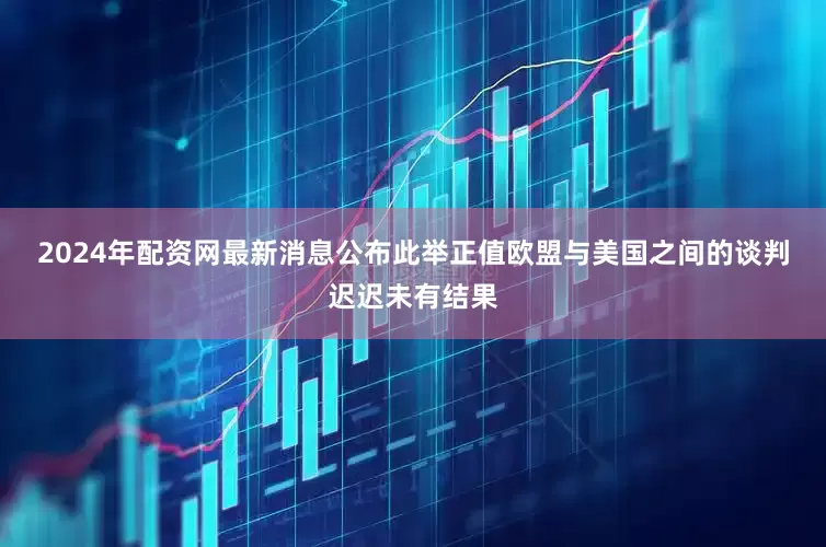 2024年配资网最新消息公布　　此举正值欧盟与美国之间的谈判迟迟未有结果