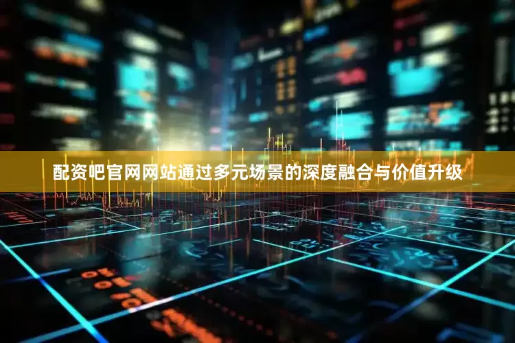 配资吧官网网站通过多元场景的深度融合与价值升级