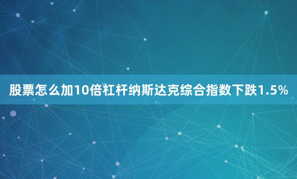 股票怎么加10倍杠杆纳斯达克综合指数下跌1.5%