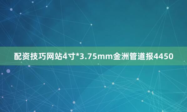 配资技巧网站4寸*3.75mm金洲管道报4450
