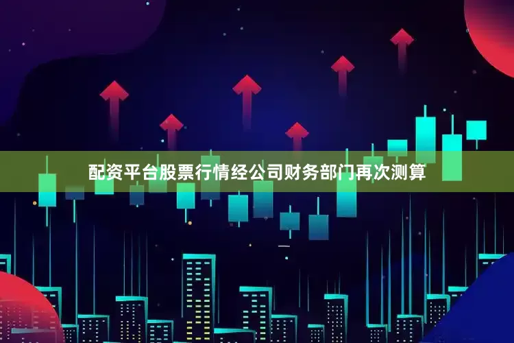 配资平台股票行情经公司财务部门再次测算