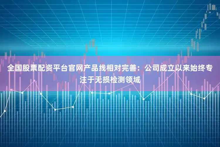 全国股票配资平台官网产品线相对完善：公司成立以来始终专注于无损检测领域