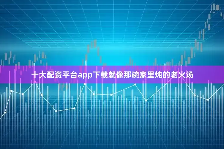 十大配资平台app下载就像那碗家里炖的老火汤