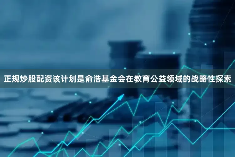 正规炒股配资该计划是俞浩基金会在教育公益领域的战略性探索