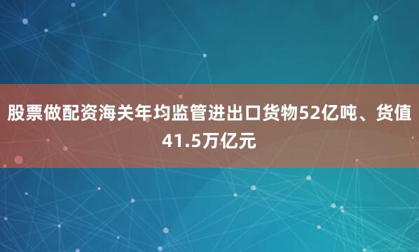 股票做配资海关年均监管进出口货物52亿吨、货值41.5万亿元