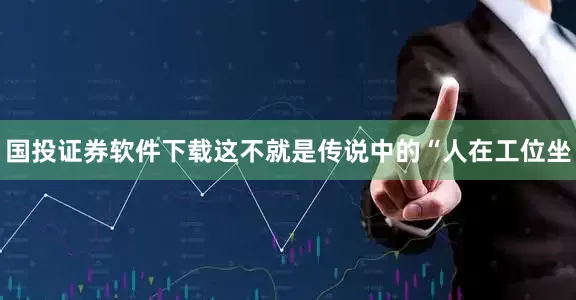 国投证券软件下载这不就是传说中的“人在工位坐
