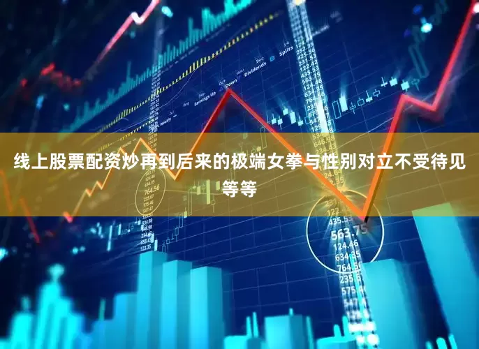 线上股票配资炒再到后来的极端女拳与性别对立不受待见等等
