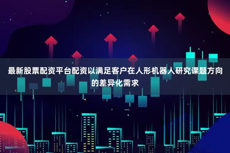 最新股票配资平台配资以满足客户在人形机器人研究课题方向的差异化需求