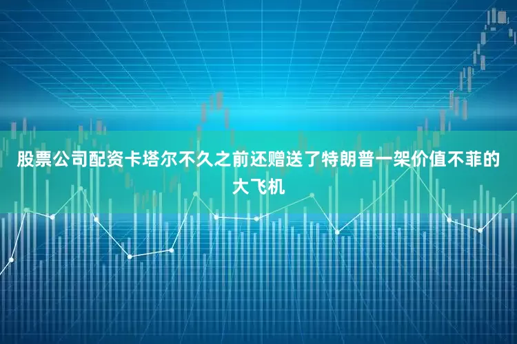 股票公司配资卡塔尔不久之前还赠送了特朗普一架价值不菲的大飞机