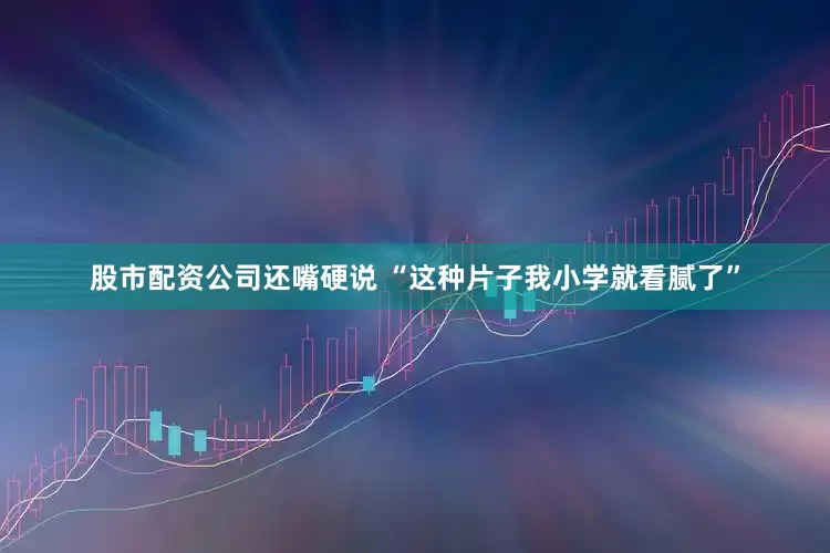 股市配资公司还嘴硬说 “这种片子我小学就看腻了”