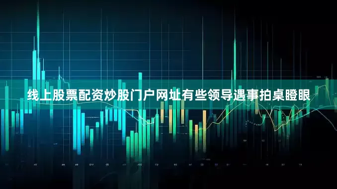 线上股票配资炒股门户网址有些领导遇事拍桌瞪眼