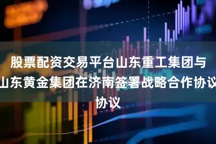 股票配资交易平台山东重工集团与山东黄金集团在济南签署战略合作协议