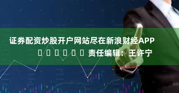 证券配资炒股开户网站尽在新浪财经APP            						责任编辑：王许宁