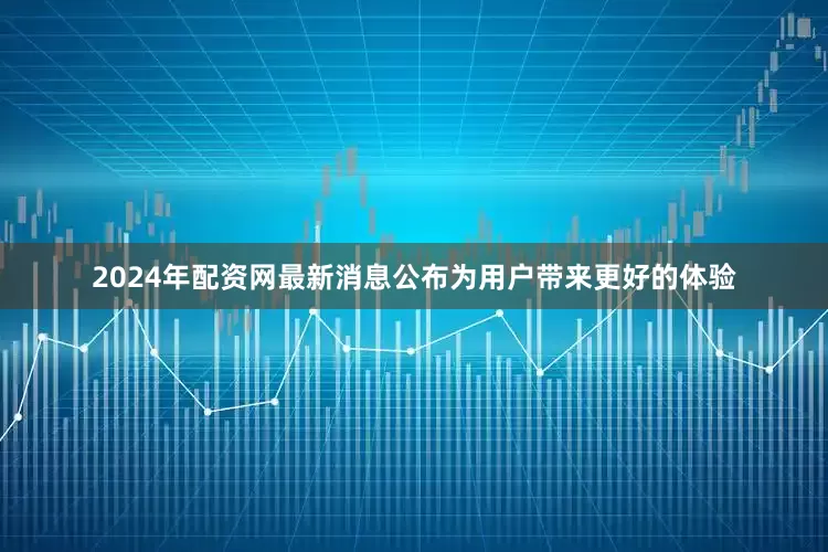 2024年配资网最新消息公布为用户带来更好的体验