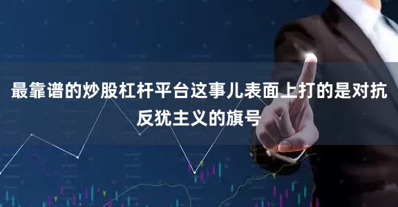 最靠谱的炒股杠杆平台这事儿表面上打的是对抗反犹主义的旗号