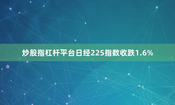炒股指杠杆平台日经225指数收跌1.6%