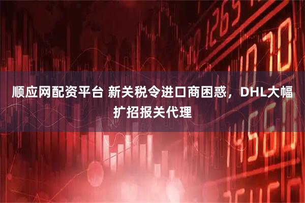 顺应网配资平台 新关税令进口商困惑，DHL大幅扩招报关代理