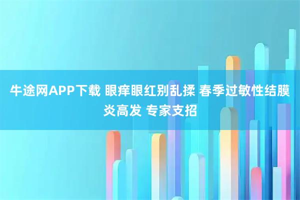 牛途网APP下载 眼痒眼红别乱揉 春季过敏性结膜炎高发 专家支招