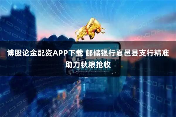 博股论金配资APP下载 邮储银行夏邑县支行精准助力秋粮抢收