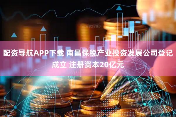 配资导航APP下载 南昌保税产业投资发展公司登记成立 注册资本20亿元