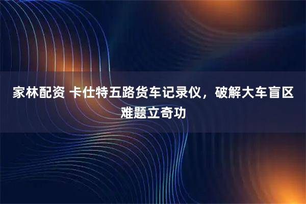 家林配资 卡仕特五路货车记录仪，破解大车盲区难题立奇功