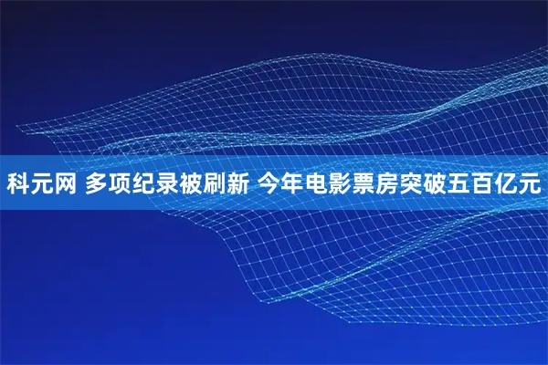 科元网 多项纪录被刷新 今年电影票房突破五百亿元