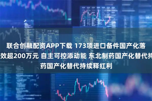 联合创融配资APP下载 173项进口备件国产化落地 累计创效超200万元 自主可控添动能 东北制药国产化替代持续释红利