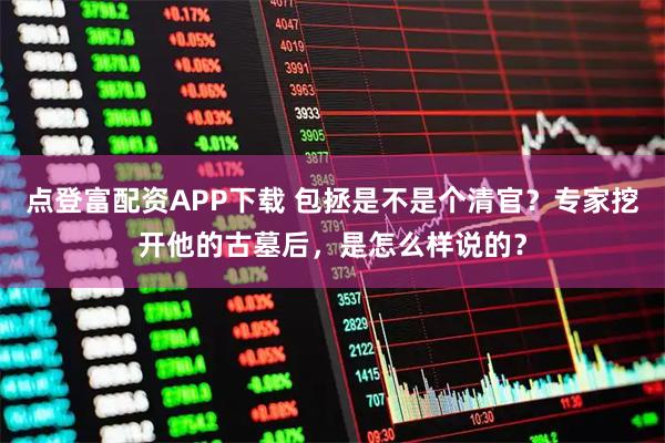 点登富配资APP下载 包拯是不是个清官？专家挖开他的古墓后，是怎么样说的？