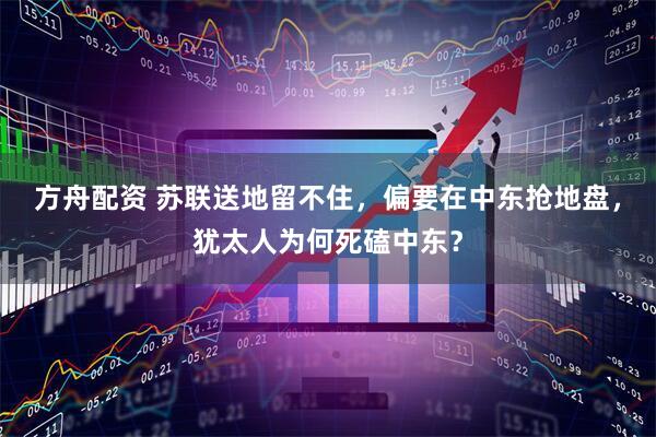 方舟配资 苏联送地留不住，偏要在中东抢地盘，犹太人为何死磕中东？